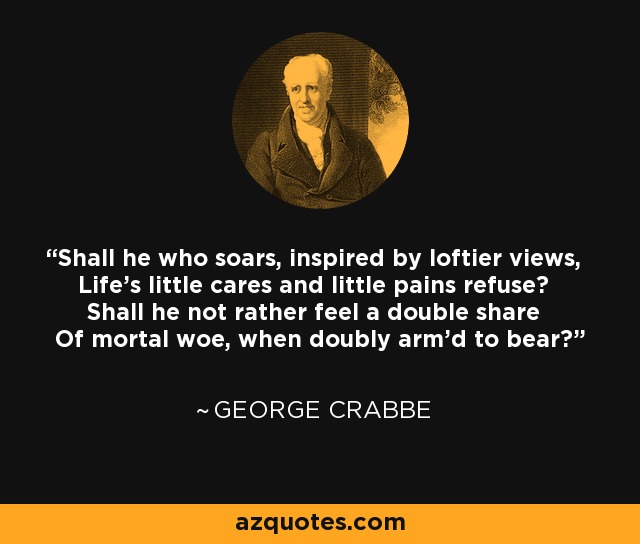Shall he who soars, inspired by loftier views, Life's little cares and little pains refuse? Shall he not rather feel a double share Of mortal woe, when doubly arm'd to bear? - George Crabbe