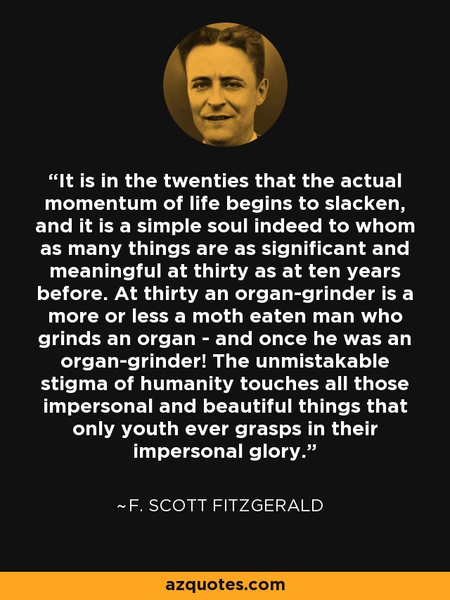 It is in the twenties that the actual momentum of life begins to slacken, and it is a simple soul indeed to whom as many things are as significant and meaningful at thirty as at ten years before. At thirty an organ-grinder is a more or less a moth eaten man who grinds an organ - and once he was an organ-grinder! The unmistakable stigma of humanity touches all those impersonal and beautiful things that only youth ever grasps in their impersonal glory. - F. Scott Fitzgerald