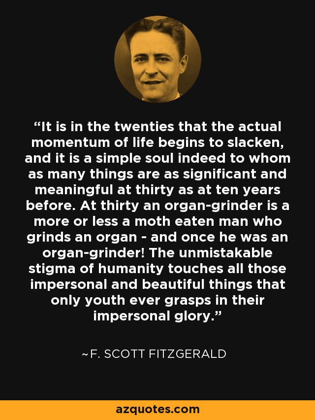 It is in the twenties that the actual momentum of life begins to slacken, and it is a simple soul indeed to whom as many things are as significant and meaningful at thirty as at ten years before. At thirty an organ-grinder is a more or less a moth eaten man who grinds an organ - and once he was an organ-grinder! The unmistakable stigma of humanity touches all those impersonal and beautiful things that only youth ever grasps in their impersonal glory. - F. Scott Fitzgerald