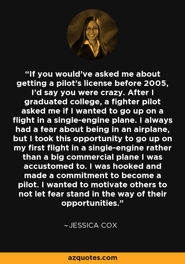 If you would've asked me about getting a pilot's license before 2005, I'd say you were crazy. After I graduated college, a fighter pilot asked me if I wanted to go up on a flight in a single-engine plane. I always had a fear about being in an airplane, but I took this opportunity to go up on my first flight in a single-engine rather than a big commercial plane I was accustomed to. I was hooked and made a commitment to become a pilot. I wanted to motivate others to not let fear stand in the way of their opportunities. - Jessica Cox