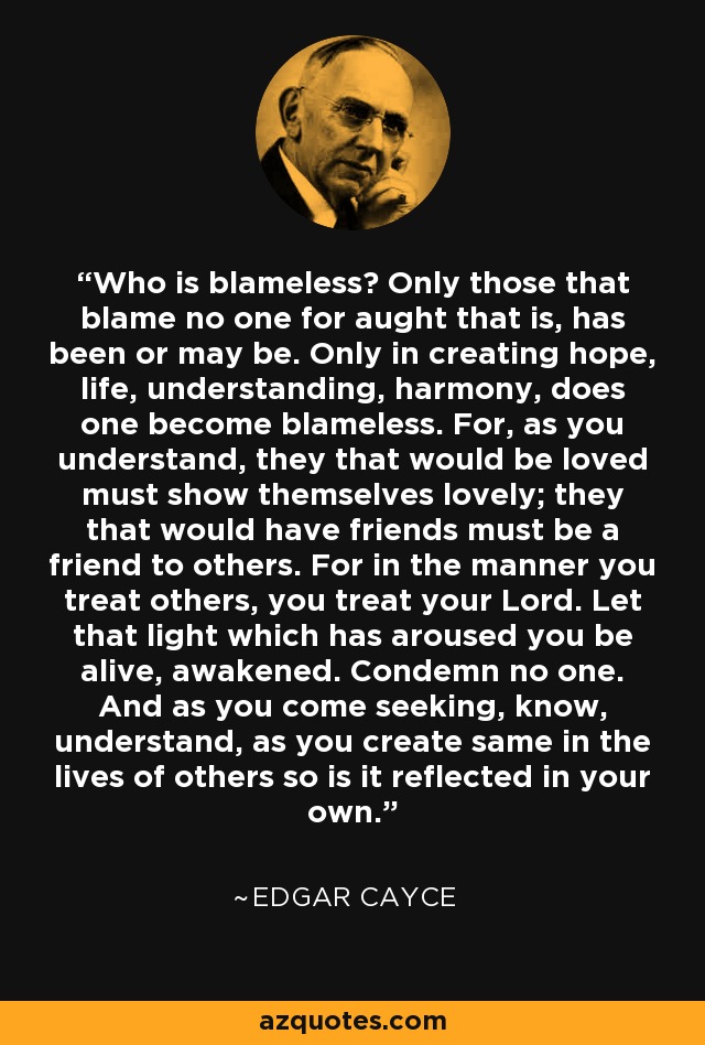 Who is blameless? Only those that blame no one for aught that is, has been or may be. Only in creating hope, life, understanding, harmony, does one become blameless. For, as you understand, they that would be loved must show themselves lovely; they that would have friends must be a friend to others. For in the manner you treat others, you treat your Lord. Let that light which has aroused you be alive, awakened. Condemn no one. And as you come seeking, know, understand, as you create same in the lives of others so is it reflected in your own. - Edgar Cayce