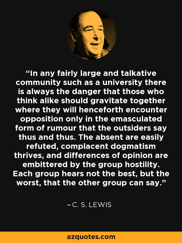 In any fairly large and talkative community such as a university there is always the danger that those who think alike should gravitate together where they will henceforth encounter opposition only in the emasculated form of rumour that the outsiders say thus and thus. The absent are easily refuted, complacent dogmatism thrives, and differences of opinion are embittered by the group hostility. Each group hears not the best, but the worst, that the other group can say. - C. S. Lewis