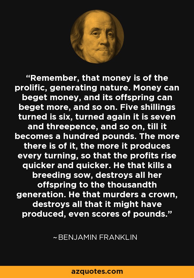 Remember, that money is of the prolific, generating nature. Money can beget money, and its offspring can beget more, and so on. Five shillings turned is six, turned again it is seven and threepence, and so on, till it becomes a hundred pounds. The more there is of it, the more it produces every turning, so that the profits rise quicker and quicker. He that kills a breeding sow, destroys all her offspring to the thousandth generation. He that murders a crown, destroys all that it might have produced, even scores of pounds. - Benjamin Franklin