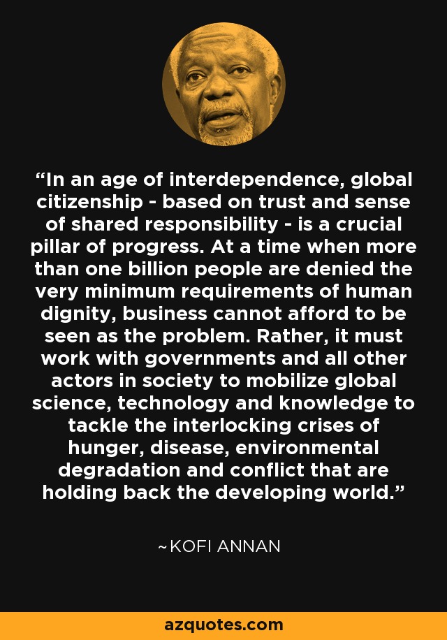 In an age of interdependence, global citizenship - based on trust and sense of shared responsibility - is a crucial pillar of progress. At a time when more than one billion people are denied the very minimum requirements of human dignity, business cannot afford to be seen as the problem. Rather, it must work with governments and all other actors in society to mobilize global science, technology and knowledge to tackle the interlocking crises of hunger, disease, environmental degradation and conflict that are holding back the developing world. - Kofi Annan