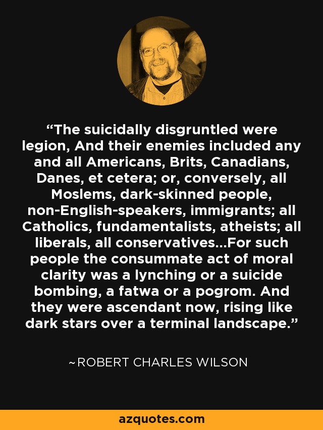 The suicidally disgruntled were legion, And their enemies included any and all Americans, Brits, Canadians, Danes, et cetera; or, conversely, all Moslems, dark-skinned people, non-English-speakers, immigrants; all Catholics, fundamentalists, atheists; all liberals, all conservatives...For such people the consummate act of moral clarity was a lynching or a suicide bombing, a fatwa or a pogrom. And they were ascendant now, rising like dark stars over a terminal landscape. - Robert Charles Wilson