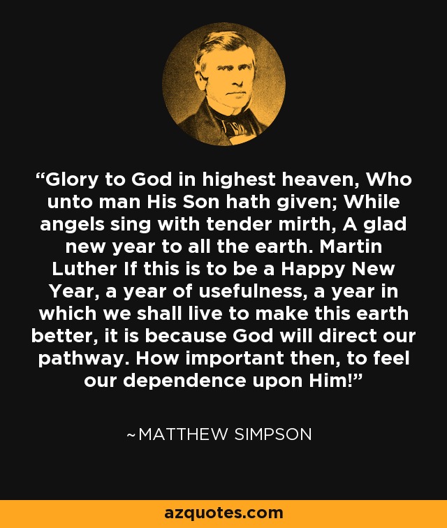 Glory to God in highest heaven, Who unto man His Son hath given; While angels sing with tender mirth, A glad new year to all the earth. Martin Luther If this is to be a Happy New Year, a year of usefulness, a year in which we shall live to make this earth better, it is because God will direct our pathway. How important then, to feel our dependence upon Him! - Matthew Simpson