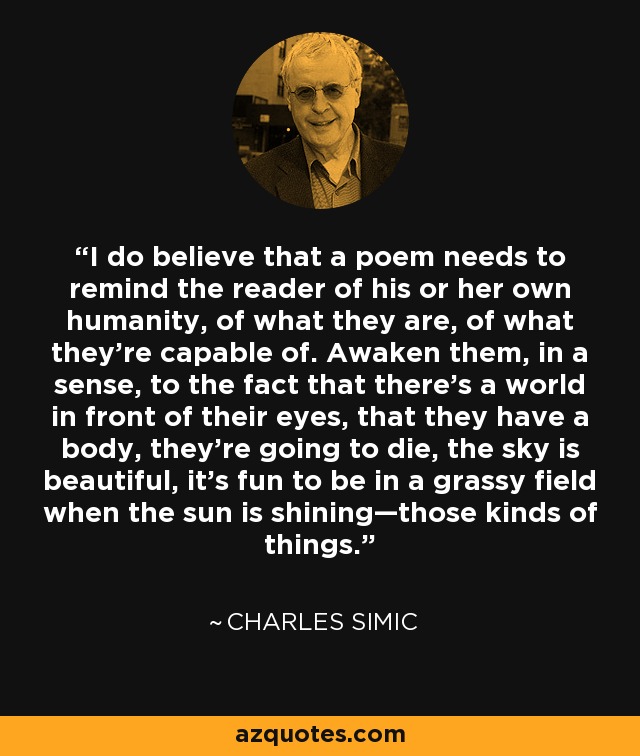 I do believe that a poem needs to remind the reader of his or her own humanity, of what they are, of what they're capable of. Awaken them, in a sense, to the fact that there's a world in front of their eyes, that they have a body, they're going to die, the sky is beautiful, it's fun to be in a grassy field when the sun is shining—those kinds of things. - Charles Simic