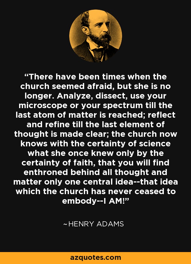 There have been times when the church seemed afraid, but she is no longer. Analyze, dissect, use your microscope or your spectrum till the last atom of matter is reached; reflect and refine till the last element of thought is made clear; the church now knows with the certainty of science what she once knew only by the certainty of faith, that you will find enthroned behind all thought and matter only one central idea--that idea which the church has never ceased to embody--I AM! - Henry Adams
