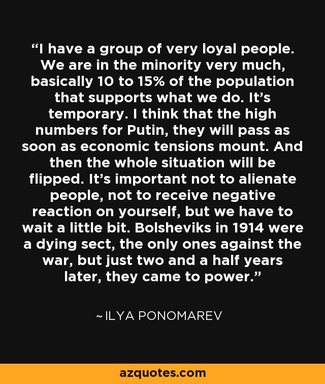I have a group of very loyal people. We are in the minority very much, basically 10 to 15% of the population that supports what we do. It's temporary. I think that the high numbers for Putin, they will pass as soon as economic tensions mount. And then the whole situation will be flipped. It's important not to alienate people, not to receive negative reaction on yourself, but we have to wait a little bit. Bolsheviks in 1914 were a dying sect, the only ones against the war, but just two and a half years later, they came to power. - Ilya Ponomarev
