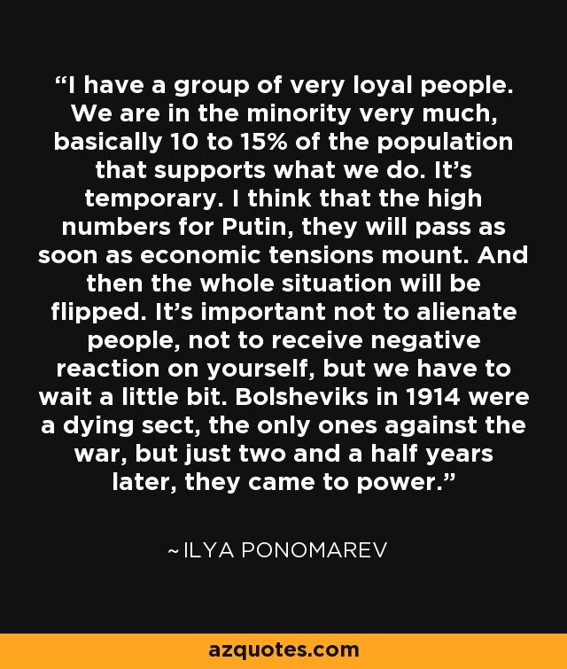 I have a group of very loyal people. We are in the minority very much, basically 10 to 15% of the population that supports what we do. It's temporary. I think that the high numbers for Putin, they will pass as soon as economic tensions mount. And then the whole situation will be flipped. It's important not to alienate people, not to receive negative reaction on yourself, but we have to wait a little bit. Bolsheviks in 1914 were a dying sect, the only ones against the war, but just two and a half years later, they came to power. - Ilya Ponomarev