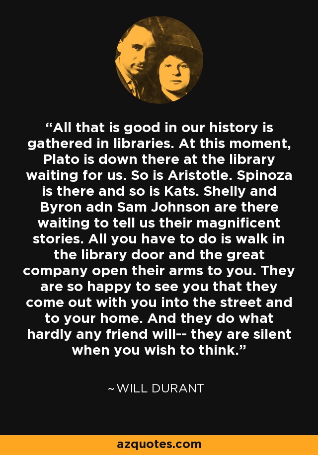 All that is good in our history is gathered in libraries. At this moment, Plato is down there at the library waiting for us. So is Aristotle. Spinoza is there and so is Kats. Shelly and Byron adn Sam Johnson are there waiting to tell us their magnificent stories. All you have to do is walk in the library door and the great company open their arms to you. They are so happy to see you that they come out with you into the street and to your home. And they do what hardly any friend will-- they are silent when you wish to think. - Will Durant