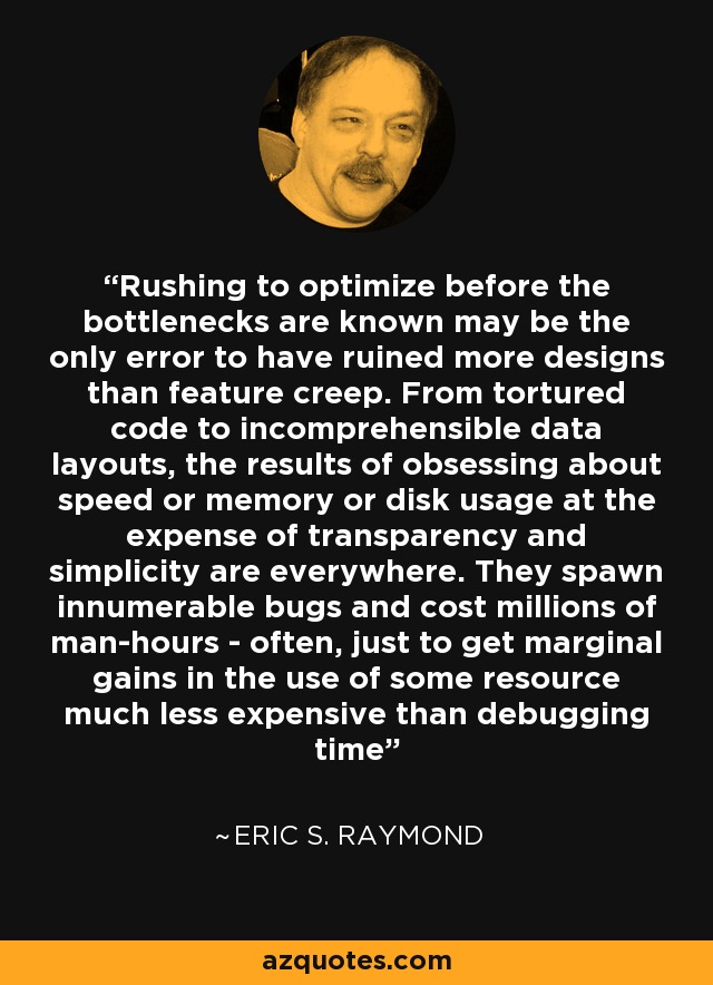 Rushing to optimize before the bottlenecks are known may be the only error to have ruined more designs than feature creep. From tortured code to incomprehensible data layouts, the results of obsessing about speed or memory or disk usage at the expense of transparency and simplicity are everywhere. They spawn innumerable bugs and cost millions of man-hours - often, just to get marginal gains in the use of some resource much less expensive than debugging time - Eric S. Raymond