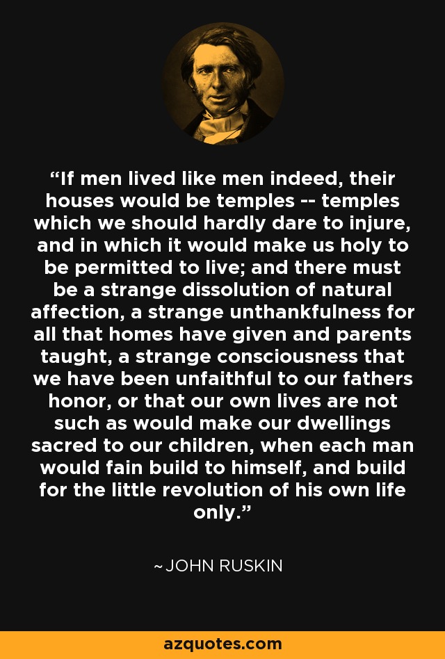 If men lived like men indeed, their houses would be temples -- temples which we should hardly dare to injure, and in which it would make us holy to be permitted to live; and there must be a strange dissolution of natural affection, a strange unthankfulness for all that homes have given and parents taught, a strange consciousness that we have been unfaithful to our fathers honor, or that our own lives are not such as would make our dwellings sacred to our children, when each man would fain build to himself, and build for the little revolution of his own life only. - John Ruskin