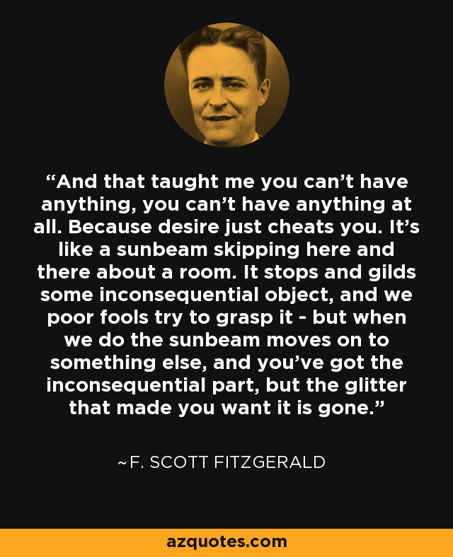 And that taught me you can't have anything, you can't have anything at all. Because desire just cheats you. It's like a sunbeam skipping here and there about a room. It stops and gilds some inconsequential object, and we poor fools try to grasp it - but when we do the sunbeam moves on to something else, and you've got the inconsequential part, but the glitter that made you want it is gone. - F. Scott Fitzgerald
