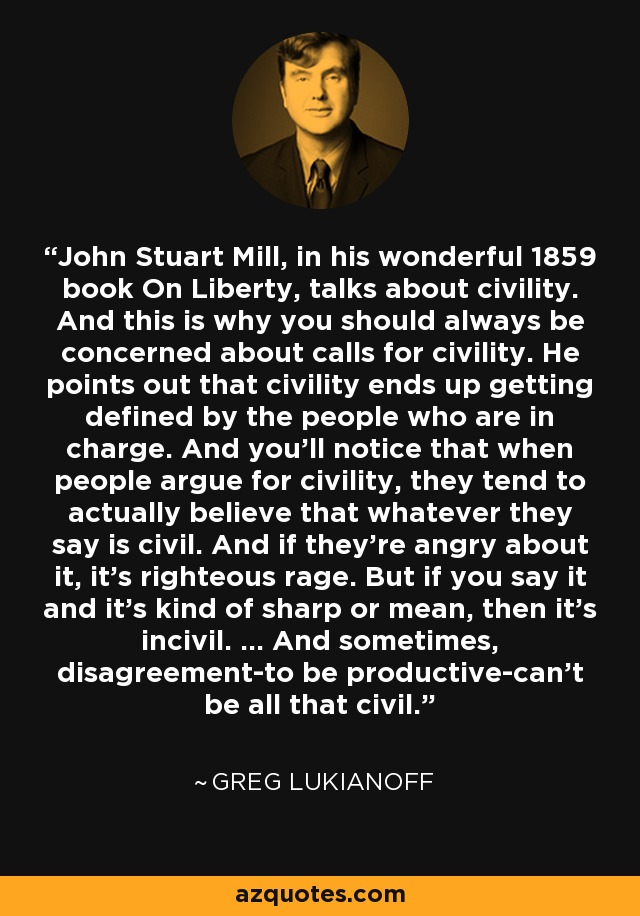 John Stuart Mill, in his wonderful 1859 book On Liberty, talks about civility. And this is why you should always be concerned about calls for civility. He points out that civility ends up getting defined by the people who are in charge. And you'll notice that when people argue for civility, they tend to actually believe that whatever they say is civil. And if they're angry about it, it's righteous rage. But if you say it and it's kind of sharp or mean, then it's incivil. ... And sometimes, disagreement-to be productive-can't be all that civil. - Greg Lukianoff