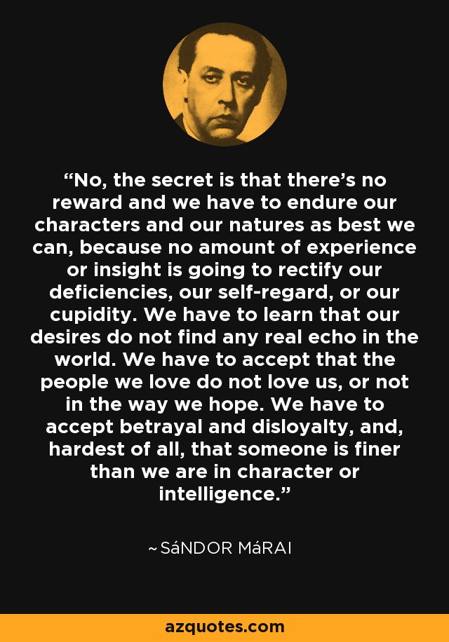 No, the secret is that there's no reward and we have to endure our characters and our natures as best we can, because no amount of experience or insight is going to rectify our deficiencies, our self-regard, or our cupidity. We have to learn that our desires do not find any real echo in the world. We have to accept that the people we love do not love us, or not in the way we hope. We have to accept betrayal and disloyalty, and, hardest of all, that someone is finer than we are in character or intelligence. - Sándor Márai