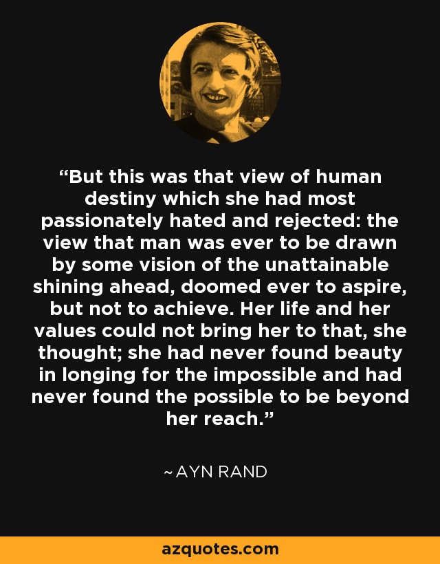 But this was that view of human destiny which she had most passionately hated and rejected: the view that man was ever to be drawn by some vision of the unattainable shining ahead, doomed ever to aspire, but not to achieve. Her life and her values could not bring her to that, she thought; she had never found beauty in longing for the impossible and had never found the possible to be beyond her reach. - Ayn Rand