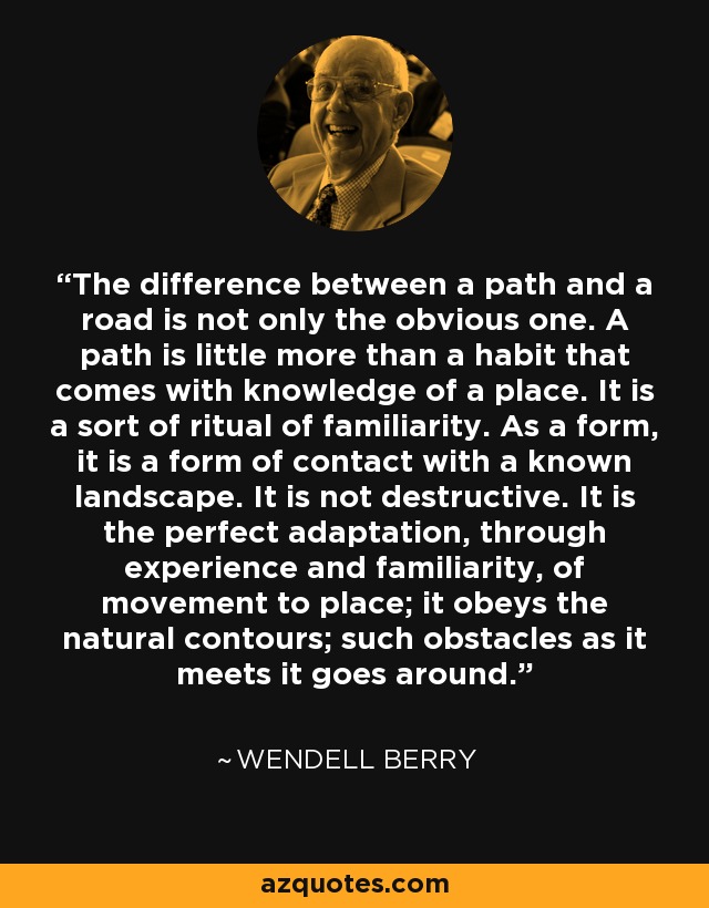 The difference between a path and a road is not only the obvious one. A path is little more than a habit that comes with knowledge of a place. It is a sort of ritual of familiarity. As a form, it is a form of contact with a known landscape. It is not destructive. It is the perfect adaptation, through experience and familiarity, of movement to place; it obeys the natural contours; such obstacles as it meets it goes around. - Wendell Berry