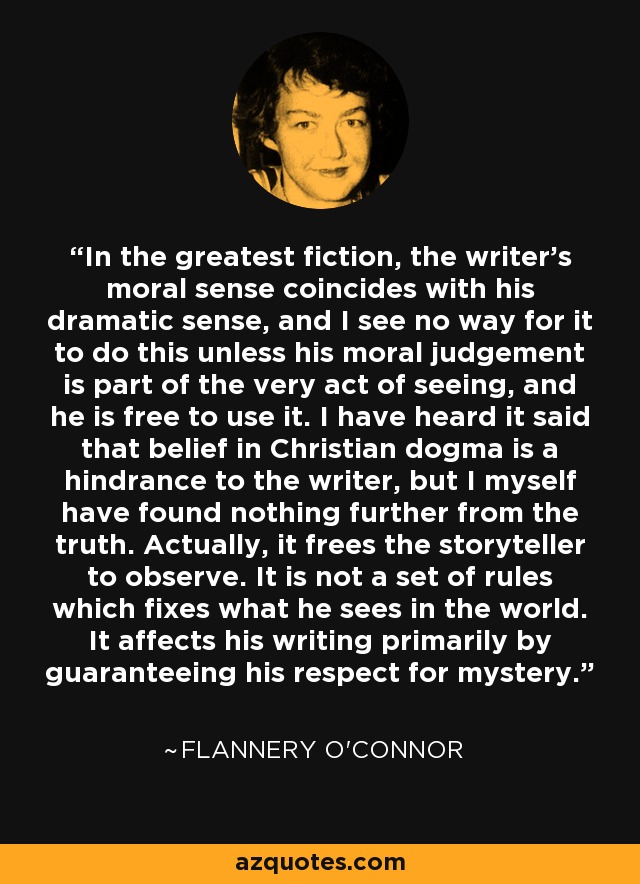 In the greatest fiction, the writer's moral sense coincides with his dramatic sense, and I see no way for it to do this unless his moral judgement is part of the very act of seeing, and he is free to use it. I have heard it said that belief in Christian dogma is a hindrance to the writer, but I myself have found nothing further from the truth. Actually, it frees the storyteller to observe. It is not a set of rules which fixes what he sees in the world. It affects his writing primarily by guaranteeing his respect for mystery. - Flannery O'Connor