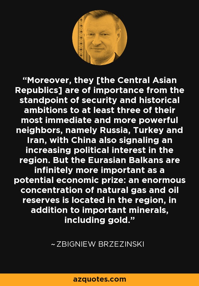Moreover, they [the Central Asian Republics] are of importance from the standpoint of security and historical ambitions to at least three of their most immediate and more powerful neighbors, namely Russia, Turkey and Iran, with China also signaling an increasing political interest in the region. But the Eurasian Balkans are infinitely more important as a potential economic prize: an enormous concentration of natural gas and oil reserves is located in the region, in addition to important minerals, including gold. - Zbigniew Brzezinski