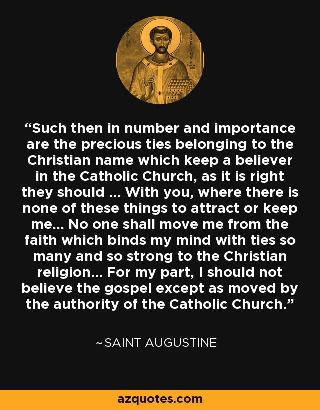 Such then in number and importance are the precious ties belonging to the Christian name which keep a believer in the Catholic Church, as it is right they should ... With you, where there is none of these things to attract or keep me... No one shall move me from the faith which binds my mind with ties so many and so strong to the Christian religion... For my part, I should not believe the gospel except as moved by the authority of the Catholic Church. - Saint Augustine