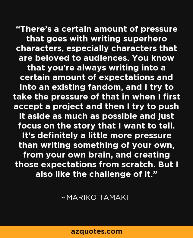 There's a certain amount of pressure that goes with writing superhero characters, especially characters that are beloved to audiences. You know that you're always writing into a certain amount of expectations and into an existing fandom, and I try to take the pressure of that in when I first accept a project and then I try to push it aside as much as possible and just focus on the story that I want to tell. It's definitely a little more pressure than writing something of your own, from your own brain, and creating those expectations from scratch. But I also like the challenge of it. - Mariko Tamaki