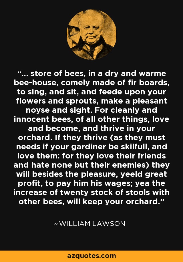 ... store of bees, in a dry and warme bee-house, comely made of fir boards, to sing, and sit, and feede upon your flowers and sprouts, make a pleasant noyse and sight. For cleanly and innocent bees, of all other things, love and become, and thrive in your orchard. If they thrive (as they must needs if your gardiner be skilfull, and love them: for they love their friends and hate none but their enemies) they will besides the pleasure, yeeld great profit, to pay him his wages; yea the increase of twenty stock of stools with other bees, will keep your orchard. - William Lawson