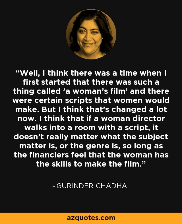 Well, I think there was a time when I first started that there was such a thing called 'a woman's film' and there were certain scripts that women would make. But I think that's changed a lot now. I think that if a woman director walks into a room with a script, it doesn't really matter what the subject matter is, or the genre is, so long as the financiers feel that the woman has the skills to make the film. - Gurinder Chadha