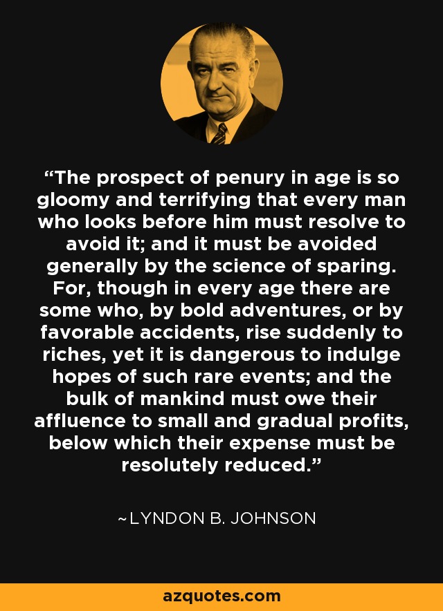 The prospect of penury in age is so gloomy and terrifying that every man who looks before him must resolve to avoid it; and it must be avoided generally by the science of sparing. For, though in every age there are some who, by bold adventures, or by favorable accidents, rise suddenly to riches, yet it is dangerous to indulge hopes of such rare events; and the bulk of mankind must owe their affluence to small and gradual profits, below which their expense must be resolutely reduced. - Lyndon B. Johnson
