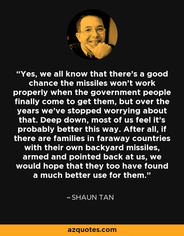 Yes, we all know that there's a good chance the missiles won't work properly when the government people finally come to get them, but over the years we've stopped worrying about that. Deep down, most of us feel it's probably better this way. After all, if there are families in faraway countries with their own backyard missiles, armed and pointed back at us, we would hope that they too have found a much better use for them. - Shaun Tan