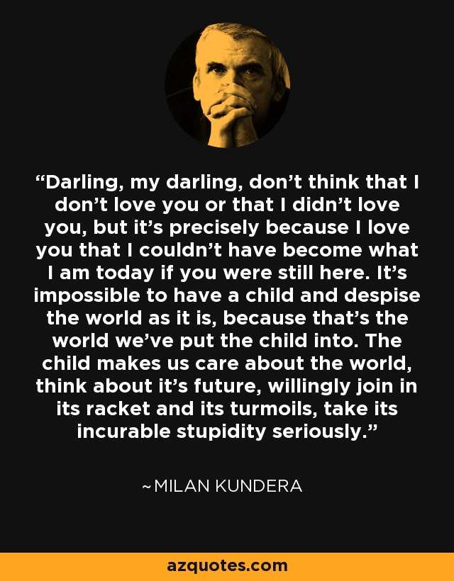 Darling, my darling, don't think that I don't love you or that I didn't love you, but it's precisely because I love you that I couldn't have become what I am today if you were still here. It's impossible to have a child and despise the world as it is, because that's the world we've put the child into. The child makes us care about the world, think about it's future, willingly join in its racket and its turmoils, take its incurable stupidity seriously. - Milan Kundera