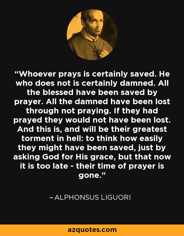 Whoever prays is certainly saved. He who does not is certainly damned. All the blessed have been saved by prayer. All the damned have been lost through not praying. If they had prayed they would not have been lost. And this is, and will be their greatest torment in hell: to think how easily they might have been saved, just by asking God for His grace, but that now it is too late - their time of prayer is gone. - Alphonsus Liguori