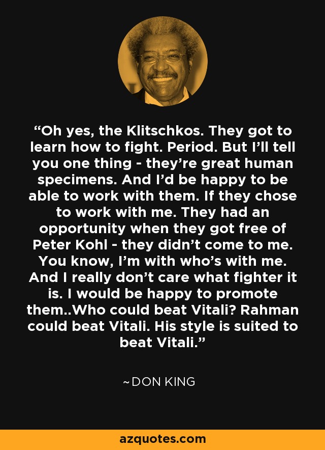 Oh yes, the Klitschkos. They got to learn how to fight. Period. But I'll tell you one thing - they're great human specimens. And I'd be happy to be able to work with them. If they chose to work with me. They had an opportunity when they got free of Peter Kohl - they didn't come to me. You know, I'm with who's with me. And I really don't care what fighter it is. I would be happy to promote them..Who could beat Vitali? Rahman could beat Vitali. His style is suited to beat Vitali. - Don King