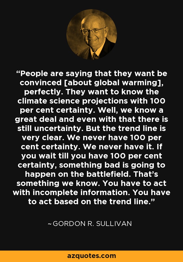 People are saying that they want be convinced [about global warming], perfectly. They want to know the climate science projections with 100 per cent certainty. Well, we know a great deal and even with that there is still uncertainty. But the trend line is very clear. We never have 100 per cent certainty. We never have it. If you wait till you have 100 per cent certainty, something bad is going to happen on the battlefield. That's something we know. You have to act with incomplete information. You have to act based on the trend line. - Gordon R. Sullivan
