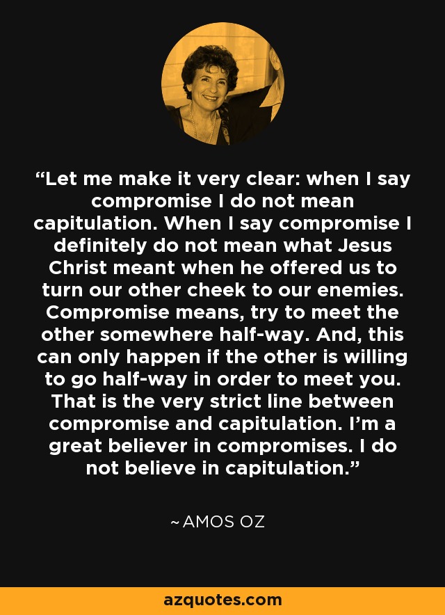 Let me make it very clear: when I say compromise I do not mean capitulation. When I say compromise I definitely do not mean what Jesus Christ meant when he offered us to turn our other cheek to our enemies. Compromise means, try to meet the other somewhere half-way. And, this can only happen if the other is willing to go half-way in order to meet you. That is the very strict line between compromise and capitulation. I'm a great believer in compromises. I do not believe in capitulation. - Amos Oz