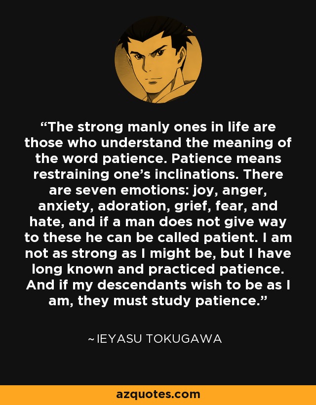 The strong manly ones in life are those who understand the meaning of the word patience. Patience means restraining one's inclinations. There are seven emotions: joy, anger, anxiety, adoration, grief, fear, and hate, and if a man does not give way to these he can be called patient. I am not as strong as I might be, but I have long known and practiced patience. And if my descendants wish to be as I am, they must study patience. - Ieyasu Tokugawa