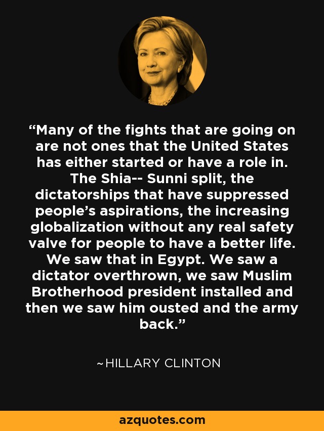 Many of the fights that are going on are not ones that the United States has either started or have a role in. The Shia-- Sunni split, the dictatorships that have suppressed people's aspirations, the increasing globalization without any real safety valve for people to have a better life. We saw that in Egypt. We saw a dictator overthrown, we saw Muslim Brotherhood president installed and then we saw him ousted and the army back. - Hillary Clinton