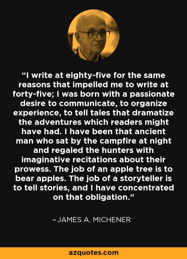 I write at eighty-five for the same reasons that impelled me to write at forty-five; I was born with a passionate desire to communicate, to organize experience, to tell tales that dramatize the adventures which readers might have had. I have been that ancient man who sat by the campfire at night and regaled the hunters with imaginative recitations about their prowess. The job of an apple tree is to bear apples. The job of a storyteller is to tell stories, and I have concentrated on that obligation. - James A. Michener