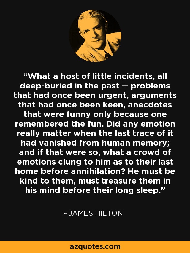 What a host of little incidents, all deep-buried in the past -- problems that had once been urgent, arguments that had once been keen, anecdotes that were funny only because one remembered the fun. Did any emotion really matter when the last trace of it had vanished from human memory; and if that were so, what a crowd of emotions clung to him as to their last home before annihilation? He must be kind to them, must treasure them in his mind before their long sleep. - James Hilton