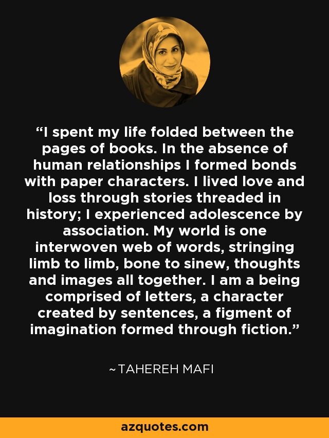 I spent my life folded between the pages of books. In the absence of human relationships I formed bonds with paper characters. I lived love and loss through stories threaded in history; I experienced adolescence by association. My world is one interwoven web of words, stringing limb to limb, bone to sinew, thoughts and images all together. I am a being comprised of letters, a character created by sentences, a figment of imagination formed through fiction. - Tahereh Mafi