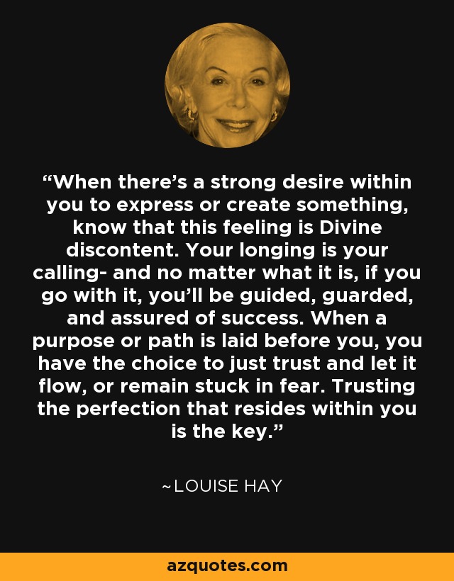 When there's a strong desire within you to express or create something, know that this feeling is Divine discontent. Your longing is your calling- and no matter what it is, if you go with it, you'll be guided, guarded, and assured of success. When a purpose or path is laid before you, you have the choice to just trust and let it flow, or remain stuck in fear. Trusting the perfection that resides within you is the key. - Louise Hay