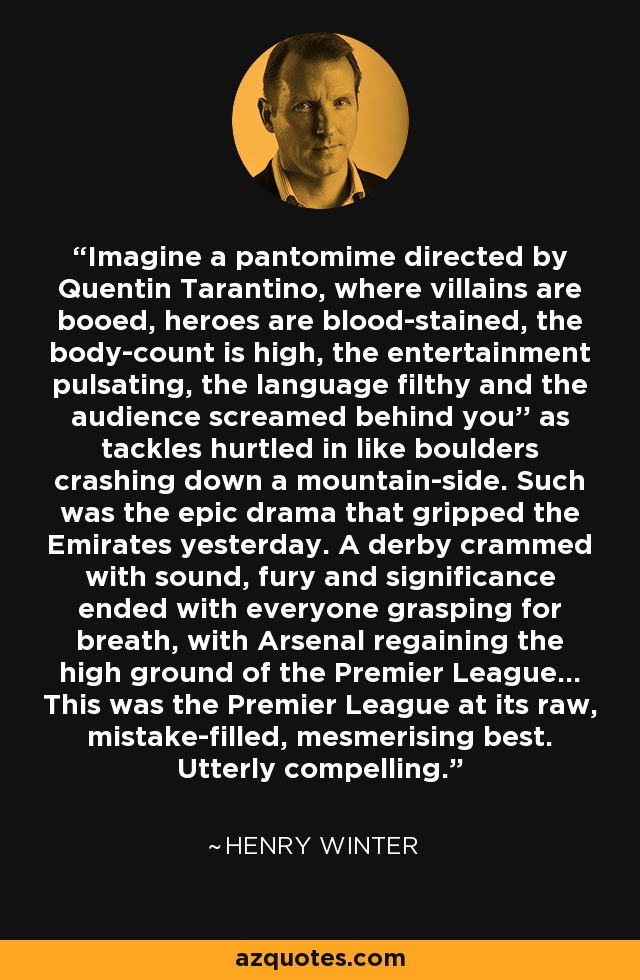 Imagine a pantomime directed by Quentin Tarantino, where villains are booed, heroes are blood-stained, the body-count is high, the entertainment pulsating, the language filthy and the audience screamed behind you'' as tackles hurtled in like boulders crashing down a mountain-side. Such was the epic drama that gripped the Emirates yesterday. A derby crammed with sound, fury and significance ended with everyone grasping for breath, with Arsenal regaining the high ground of the Premier League... This was the Premier League at its raw, mistake-filled, mesmerising best. Utterly compelling. - Henry Winter