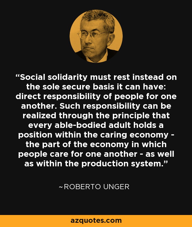 Social solidarity must rest instead on the sole secure basis it can have: direct responsibility of people for one another. Such responsibility can be realized through the principle that every able-bodied adult holds a position within the caring economy - the part of the economy in which people care for one another - as well as within the production system. - Roberto Unger