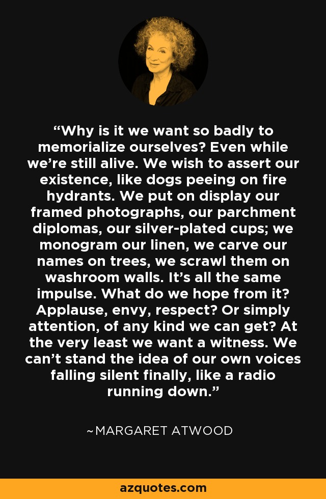 Why is it we want so badly to memorialize ourselves? Even while we're still alive. We wish to assert our existence, like dogs peeing on fire hydrants. We put on display our framed photographs, our parchment diplomas, our silver-plated cups; we monogram our linen, we carve our names on trees, we scrawl them on washroom walls. It's all the same impulse. What do we hope from it? Applause, envy, respect? Or simply attention, of any kind we can get? At the very least we want a witness. We can't stand the idea of our own voices falling silent finally, like a radio running down. - Margaret Atwood