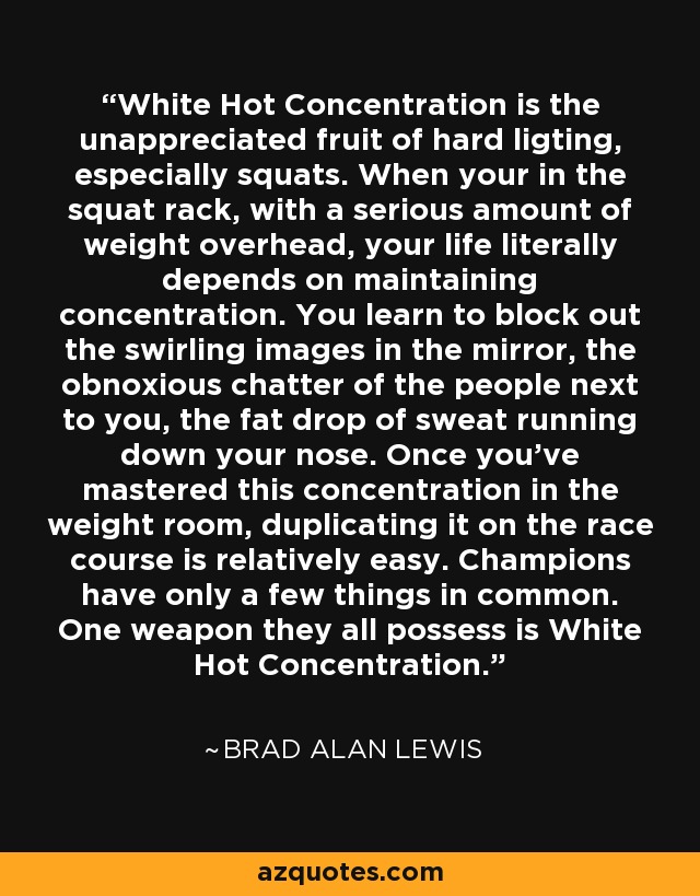 White Hot Concentration is the unappreciated fruit of hard ligting, especially squats. When your in the squat rack, with a serious amount of weight overhead, your life literally depends on maintaining concentration. You learn to block out the swirling images in the mirror, the obnoxious chatter of the people next to you, the fat drop of sweat running down your nose. Once you've mastered this concentration in the weight room, duplicating it on the race course is relatively easy. Champions have only a few things in common. One weapon they all possess is White Hot Concentration. - Brad Alan Lewis