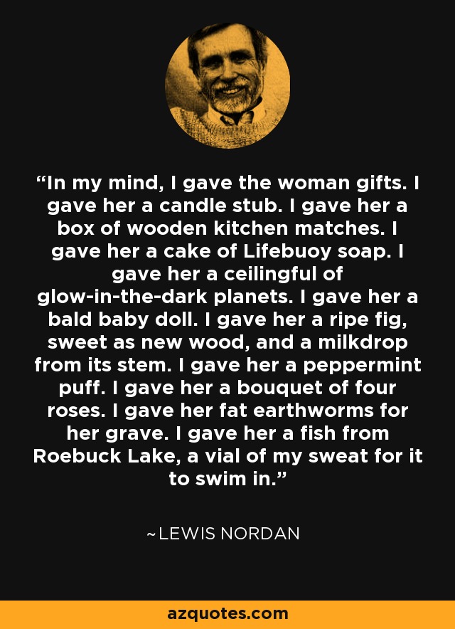 In my mind, I gave the woman gifts. I gave her a candle stub. I gave her a box of wooden kitchen matches. I gave her a cake of Lifebuoy soap. I gave her a ceilingful of glow-in-the-dark planets. I gave her a bald baby doll. I gave her a ripe fig, sweet as new wood, and a milkdrop from its stem. I gave her a peppermint puff. I gave her a bouquet of four roses. I gave her fat earthworms for her grave. I gave her a fish from Roebuck Lake, a vial of my sweat for it to swim in. - Lewis Nordan