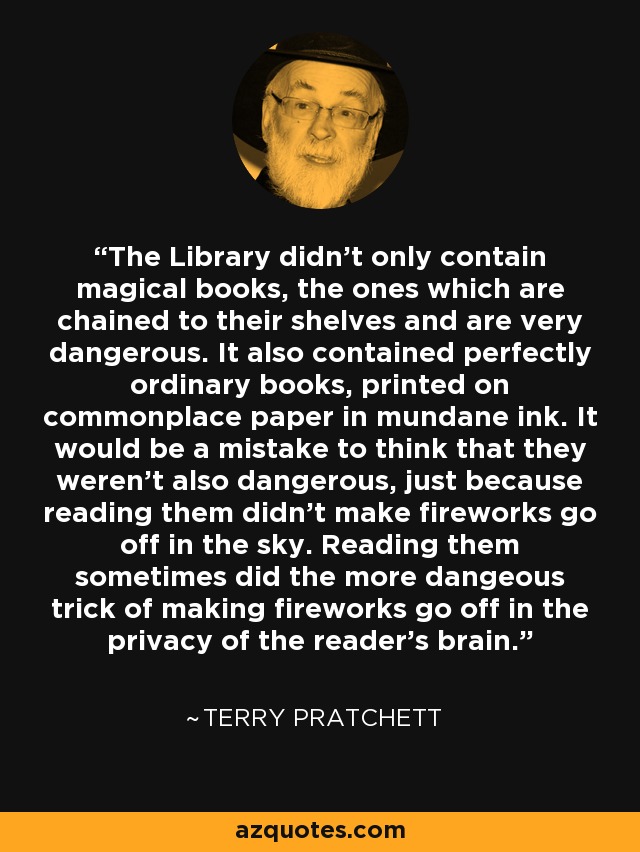 The Library didn't only contain magical books, the ones which are chained to their shelves and are very dangerous. It also contained perfectly ordinary books, printed on commonplace paper in mundane ink. It would be a mistake to think that they weren't also dangerous, just because reading them didn't make fireworks go off in the sky. Reading them sometimes did the more dangeous trick of making fireworks go off in the privacy of the reader's brain. - Terry Pratchett