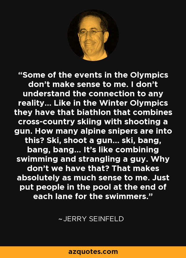 Some of the events in the Olympics don't make sense to me. I don't understand the connection to any reality... Like in the Winter Olympics they have that biathlon that combines cross-country skiing with shooting a gun. How many alpine snipers are into this? Ski, shoot a gun... ski, bang, bang, bang... It's like combining swimming and strangling a guy. Why don't we have that? That makes absolutely as much sense to me. Just put people in the pool at the end of each lane for the swimmers. - Jerry Seinfeld