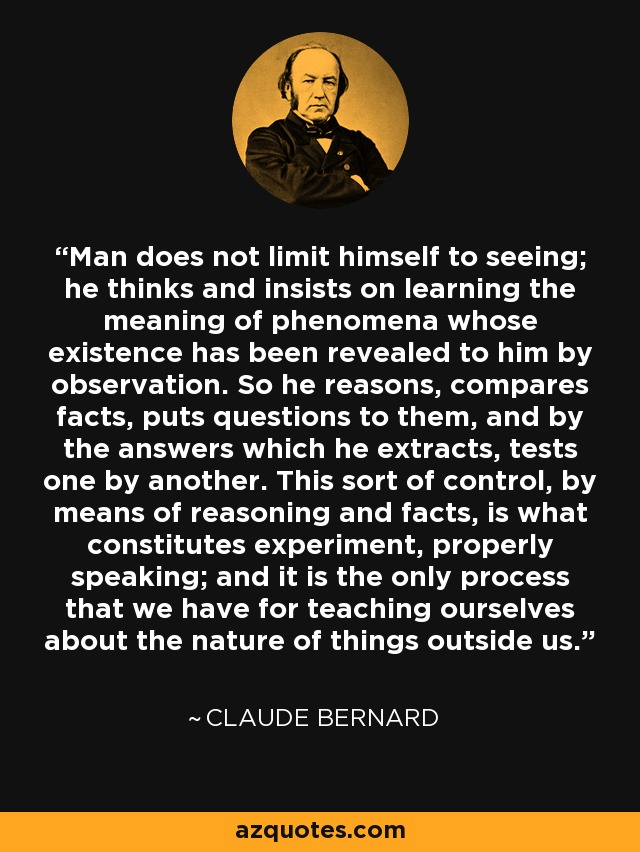 Man does not limit himself to seeing; he thinks and insists on learning the meaning of phenomena whose existence has been revealed to him by observation. So he reasons, compares facts, puts questions to them, and by the answers which he extracts, tests one by another. This sort of control, by means of reasoning and facts, is what constitutes experiment, properly speaking; and it is the only process that we have for teaching ourselves about the nature of things outside us. - Claude Bernard