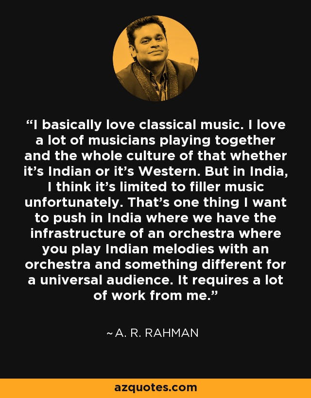 I basically love classical music. I love a lot of musicians playing together and the whole culture of that whether it's Indian or it's Western. But in India, I think it's limited to filler music unfortunately. That's one thing I want to push in India where we have the infrastructure of an orchestra where you play Indian melodies with an orchestra and something different for a universal audience. It requires a lot of work from me. - A. R. Rahman